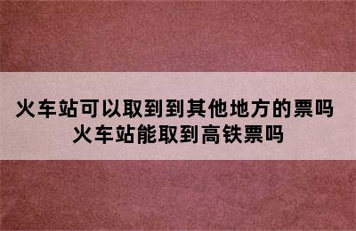 火车站可以取到到其他地方的票吗 火车站能取到高铁票吗